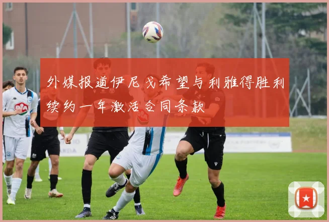外媒报道伊尼戈希望与利雅得胜利续约一年激活合同条款