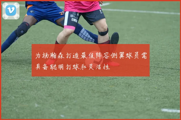 为杨瀚森打造最佳阵容侧翼球员需具备聪明打球和灵活性