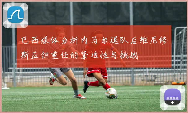 巴西媒体分析内马尔退队后维尼修斯应担重任的紧迫性与挑战