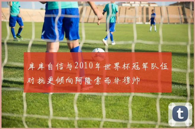 库库自信与2010年世界杯冠军队伍对抗更倾向阿隆索而非穆帅