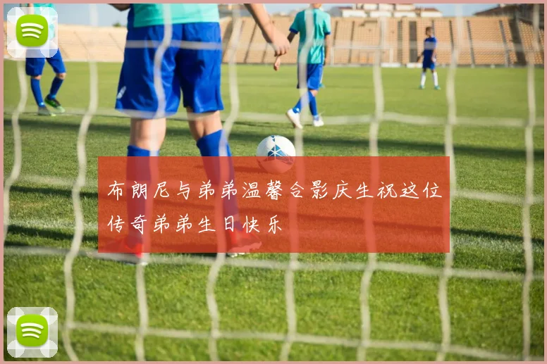 布朗尼与弟弟温馨合影庆生祝这位传奇弟弟生日快乐