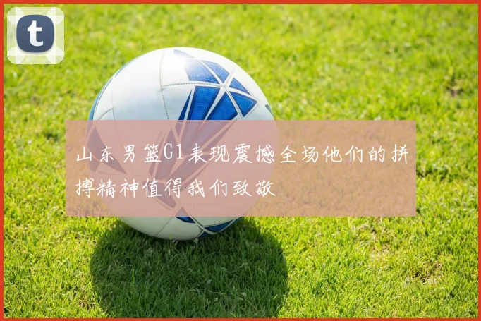 山东男篮G1表现震撼全场他们的拼搏精神值得我们致敬