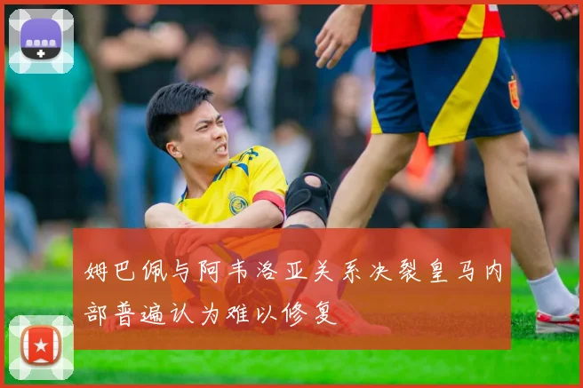 姆巴佩与阿韦洛亚关系决裂皇马内部普遍认为难以修复