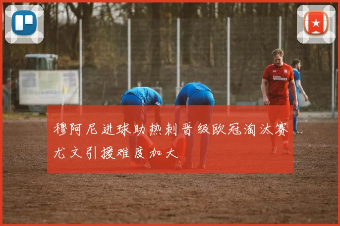 穆阿尼进球助热刺晋级欧冠淘汰赛尤文引援难度加大