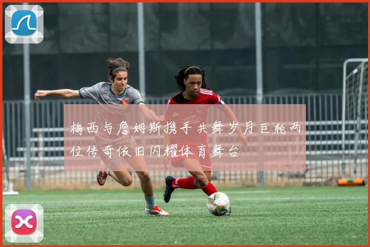 梅西与詹姆斯携手共舞岁月巨轮两位传奇依旧闪耀体育舞台