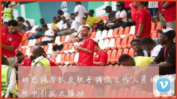 姆巴佩与队友联手调侃工作人员训练中引发大骚动