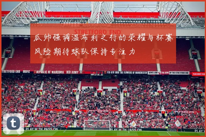 瓜帅强调温布利之行的荣耀与杯赛风险期待球队保持专注力