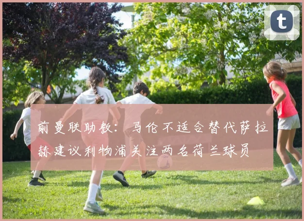 前曼联助教：马伦不适合替代萨拉赫建议利物浦关注两名荷兰球员