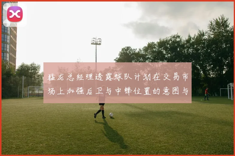 猛龙总经理透露球队计划在交易市场上加强后卫与中锋位置的意图与目标