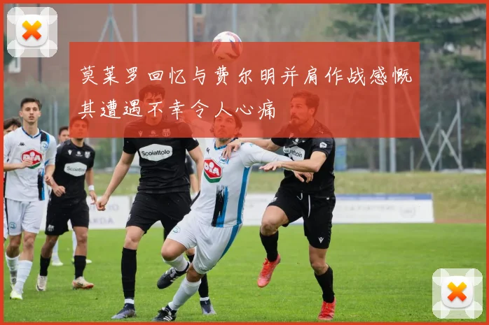 莫莱罗回忆与费尔明并肩作战感慨其遭遇不幸令人心痛