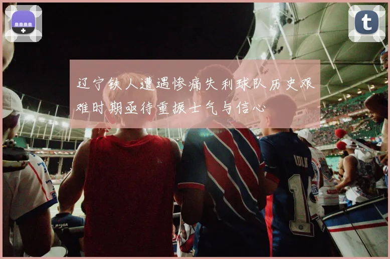 辽宁铁人遭遇惨痛失利球队历史艰难时期亟待重振士气与信心