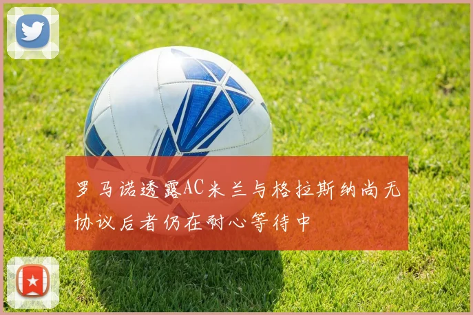 罗马诺透露AC米兰与格拉斯纳尚无协议后者仍在耐心等待中