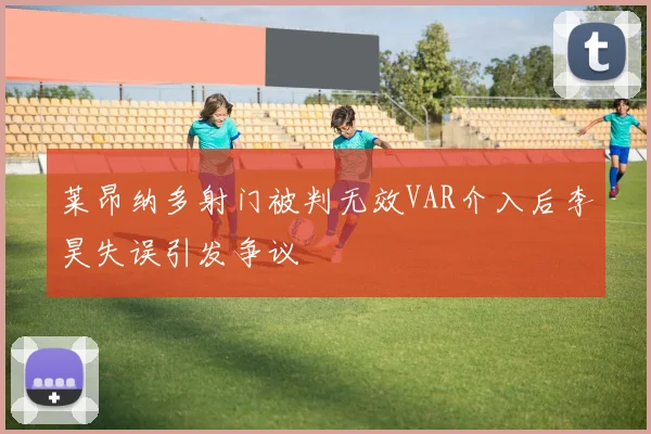 莱昂纳多射门被判无效VAR介入后李昊失误引发争议
