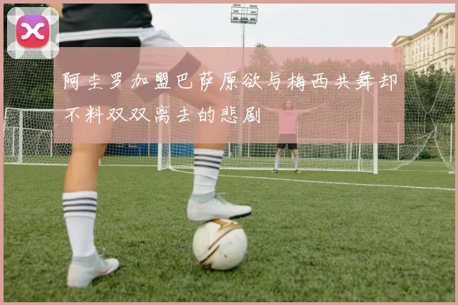 阿圭罗加盟巴萨原欲与梅西共舞却不料双双离去的悲剧